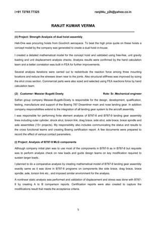 +91 72765 77325 ranjit4u_y2k@yahoo.co.in
RANJIT KUMAR VERMA
_________________________________________________________
(ii) Project: Strength Analysis of dual hoist assembly
Heli-One was procuring hoists from Goodrich aerospace. To beat the high price quote on these hoists a
concept model by the company was generated to create a dual hoist in-house.
I created a detailed mathematical model for the concept hoist and validated using free-free, unit gravity
loading and unit displacement analysis checks. Analysis results were confirmed by the hand calculation
team and a better correlation was built in FEA for further improvements.
Several analysis iterations were carried out to redistribute the reaction force among three mounting
locations and reduce the stresses down near to the joints. Also structural stiffness was improved by sizing
the strut cross section. Commercial parts were also sized and selected using FEA reactions force by hand
calculation team.
(2) Customer: Messier Bugatti Dowty Role: Sr. Mechanical engineer
Safran group company Messier-Bugatti-Dowty is responsible for the design, development, qualification,
testing, manufacture and support of the Boeing 787 Dreamliner main and nose landing gear. In addition
company responsibilities extend to the integration of all landing gear system to the aircraft assembly.
I was responsible for performing finite element analysis of B787-8 and B787-9 landing gear assembly
lines including outer cylinder, shock strut, torsion link, drag brace, side strut, side brace, brace spindle and
axle assemblies (15+ projects). My responsibility also includes communicating the status and results to
the cross functional teams and creating Boeing certification report. A few documents were prepared to
record the effect of various contact parameters.
(i) Project: Analysis of B787-9 MLG components
Although company initial plan was to use most of the components in B787-9 as in B787-8 but requisite
was to perform analysis check on new loads and guide design teams on key modification required to
sustain larger loads..
I planned to do a comparative analysis by creating mathematical model of B787-9 landing gear assembly
exactly same as it was done in B787-8 programs on components like side brace, drag brace, brace
spindle, axle, torsion link etc., and imposed similar environment for the analysis.
A nonlinear static analysis was performed and validation of displacement and stress was done with B787-
8 by creating A to B comparison reports. Certification reports were also created to capture the
modifications result that meets the acceptance criteria.
5
 