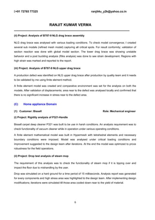 +91 72765 77325 ranjit4u_y2k@yahoo.co.in
RANJIT KUMAR VERMA
_________________________________________________________
(ii) Project: Analysis of B787-9 NLG drag brace assembly
NLG drag brace was analysed with various loading conditions. To check model convergence; I created
several sub models (refined mesh model) capturing all critical spots. For result conformity; validation of
section reaction was done with global model section. The lower drag brace was showing unstable
behavior and a post buckling analysis (Riks analysis) was done to see strain development. Regions with
high strain was marked and reported to the report.
(iii) Project: Analysis of B787-9 NLG upper drag brace
A production defect was identified on NLG upper drag brace after production by quality team and it needs
to be validated by me using finite element method.
A finite element model was created and comparative environment was set for the analysis on both the
models. After validation of displacements; area near to the defect was analysed locally and confirmed that
there is no significant increase in stress near to the defect area.
(C) Home appliance Domain
(1) Customer: Bissell Role: Mechanical engineer
(i) Project: Rigidity analysis of P321-Handle
Bissell carpet deep cleaner P321 was built to be use in harsh conditions. An analysis requirement was to
check functionality of vacuum cleaner while in operation under various operating conditions.
A finite element mathematical model was built in Hypermesh with tetrahedral elements and necessary
boundary conditions were imposed. Model was analysed under critical loading conditions and
improvement suggested to the design team after iterations. At the end the model was optimized to prove
robustness for the field operations.
(ii) Project: Drop test analysis of steam mop
The requirement of this analysis was to check the functionality of steam mop if it is tipping over and
impact the floor due to mishandling by the user.
Drop was simulated on a hard ground for a time period of 15 milliseconds. Analysis report was generated
for every components and high stress area was highlighted to the design team. After implementing design
modifications; iterations were simulated till those area cooled down near to the yield of material.
6
 