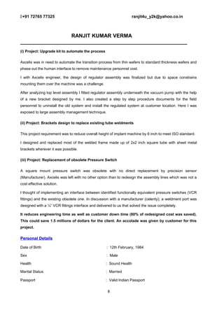 +91 72765 77325 ranjit4u_y2k@yahoo.co.in
RANJIT KUMAR VERMA
_________________________________________________________
(i) Project: Upgrade kit to automate the process
Axcelis was in need to automate the transition process from thin wafers to standard thickness wafers and
phase out the human interface to remove maintenance personnel cost.
I with Axcelis engineer, the design of regulator assembly was finalized but due to space constrains
mounting them over the machine was a challenge.
After analyzing top level assembly I fitted regulator assembly underneath the vacuum pump with the help
of a new bracket designed by me. I also created a step by step procedure documents for the field
personnel to uninstall the old system and install the regulated system at customer location. Here I was
exposed to large assembly management technique.
(ii) Project: Brackets design to replace existing tube weldments
This project requirement was to reduce overall height of implant machine by 6 inch to meet ISO standard.
I designed and replaced most of the welded frame made up of 2x2 inch square tube with sheet metal
brackets wherever it was possible.
(iii) Project: Replacement of obsolete Pressure Switch
A square mount pressure switch was obsolete with no direct replacement by precision sensor
(Manufacturer). Axcelis was left with no other option than to redesign the assembly lines which was not a
cost effective solution.
I thought of implementing an interface between identified functionally equivalent pressure switches (VCR
fittings) and the existing obsolete one. In discussion with a manufacturer (celerity); a weldment port was
designed with a ¼” VCR fittings interface and delivered to us that solved the issue completely.
It reduces engineering time as well as customer down time (80% of redesigned cost was saved).
This could save 1.5 millions of dollars for the client. An accolade was given by customer for this
project.
Personal Details
Date of Birth : 12th February, 1984
Sex : Male
Health : Sound Health
Marital Status : Married
Passport : Valid Indian Passport
8
 