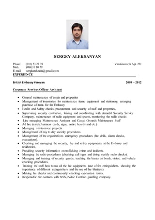 SERGEY ALEKSANYAN
Phone: (010) 53 27 39 Vardanants 5a Apt. 231
Mob. (094)31 10 59
E-mail sergiusteknon@gmail.com
EXPERIENCE__________________________________________________________________
British Embassy Yerevan 2009 – 2012
Corporate Services Officer Assistant
 General maintenance of assets and properties
 Management of inventories for maintenance items, equipment and stationery, arranging
purchase of items for the Embassy
 Health and Safety checks, procurement and security of staff and properties,
 Supervising security contractor, liaising and coordinating with Armobil Security Service
Company, maintenance of radio equipment and spares, monitoring the radio checks
 Line managing Maintenance Assistant and Casual Grounds Maintenance Staff
 Ad hoc (cards, business cards, signs, notice boards and etc.)
 Managing maintenance projects
 Management of day to day security procedures.
 Management of the organizations emergency procedures (fire drills, alarm checks,
evacuations).
 Checking and managing the security, fire and safety equipments at the Embassy and
residencies.
 Providing security information on trafficking crime and incidents.
 Managing the radio procedures (checking call signs and doing weekly radio checks).
 Managing and training of security guards, teaching the basics on bomb, visitor, and vehicle
checking procedures.
 Training the stuff how to use all the fire equipments (use of fire extinguishers, showing the
importance of different extinguishers and the use of fire blankets).
 Making fire checks and continuously checking evacuation routes.
 Responsible for contacts with NSS, Police Contract guarding company.
 