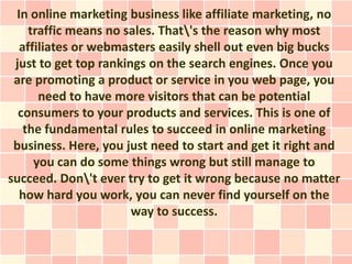 In online marketing business like affiliate marketing, no
    traffic means no sales. That's the reason why most
  affiliates or webmasters easily shell out even big bucks
 just to get top rankings on the search engines. Once you
 are promoting a product or service in you web page, you
      need to have more visitors that can be potential
  consumers to your products and services. This is one of
   the fundamental rules to succeed in online marketing
 business. Here, you just need to start and get it right and
     you can do some things wrong but still manage to
succeed. Don't ever try to get it wrong because no matter
  how hard you work, you can never find yourself on the
                       way to success.
 