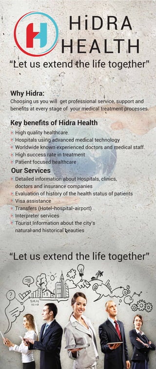 “Let us extend the life together”
“Let us extend the life together”
HiDRA
HEALTH
Why Hidra:
Choosing us you will get professional service, support and
beneﬁts at every stage of your medical treatment processes.
Key beneﬁts of Hidra Health
High quality healthcare
Hospitals using advanced medical technology
Worldwide known experienced doctors and medical staff
High success rate in treatment
Patient focused healthcare
Our Services
Detailed information about Hospitals, clinics,
doctors and insurance companies
Evaluation of history of the health status of patients
Visa assistance
Transfers (Hotel-hospital-airport)
Interpreter services
Tourist Information about the city's
natural and historical beauties
 