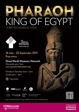 A British Museum Tour
Monday to Saturday 10am – 5pm
Sunday 2pm – 5pm
Haymarket
16 July – 25 September 2011
Free entry
King of Egypt
Supported through the generosity
of the Dorset Foundation
Statue of the Pharaoh Ramses II. Egypt, c.1200 BC © The Trustees of the British Museum.
Great North Museum: Hancock
Newcastle upon Tyne
www.greatnorthmuseum.org
 