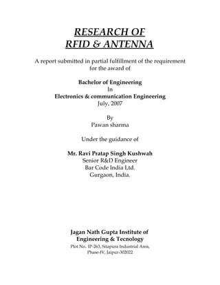 RESEARCH OF
            RFID & ANTENNA
A report submitted in partial fulfillment of the requirement
                     for the award of

                Bachelor of Engineering
                           In
       Electronics & communication Engineering
                       July, 2007

                            By
                        Pawan sharma

                   Under the guidance of

             Mr. Ravi Pratap Singh Kushwah
                  Senior R&D Engineer
                   Bar Code India Ltd.
                     Gurgaon, India.




              Jagan Nath Gupta Institute of
                 Engineering & Tecnology
              Plot No. IP-263, Sitapura Industrial Area,
                      Phase-IV, Jaipur-302022
 