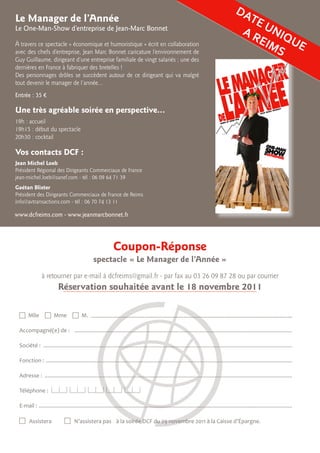 Le Manager de l’Année
Le One-Man-Show d’entreprise de Jean-Marc Bonnet
à travers ce spectacle « économique et humoristique » écrit en collaboration
avec des chefs d’entreprise, Jean Marc Bonnet caricature l’environnement de
Guy Guillaume, dirigeant d’une entreprise familiale de vingt salariés ; une des
dernières en France à fabriquer des bretelles !
Des personnages drôles se succèdent autour de ce dirigeant qui va malgré
tout devenir le manager de l’année…
Entrée : 35 €
Vos contacts DCF :
Jean Michel Loeb
Président Régional des Dirigeants Commerciaux de France
jean-michel.loeb@sanef.com - tél : 06 09 64 71 39
Gaétan Blister
Président des Dirigeants Commerciaux de France de Reims
info@avtransactions.com - tél : 06 70 74 13 11
Coupon-Réponse
spectacle « Le Manager de l’Année »
à retourner par e-mail à dcfreims@gmail.fr - par fax au 03 26 09 87 28 ou par courrier
Réservation souhaitée avant le 18 novembre 2011
 Mlle  Mme  M. .............................................................................................................................	
Accompagné(e) de : ...................................................................................................................................................
Société : ........................................................................................................................................................................
Fonction : ......................................................................................................................................................................
Adresse : .......................................................................................................................................................................
Téléphone :
E-mail : ...........................................................................................................................................................................
 Assistera		 N’assistera pas 	 à la soirée DCF du 29 novembre 2011 à la Caisse d’épargne.
DATE UNIQUE
A REIMS
Une très agréable soirée en perspective...
19h : accueil
19h15 : début du spectacle
20h30 : cocktail
www.dcfreims.com - www.jeanmarcbonnet.fr
 