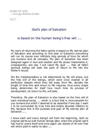 WORD OF GOD 
... through Bertha Dudde 
7277 
God’s plan of Salvation 
is based on the human being’s free will .... 
My work of returning the fallen spirits is based on My eternal plan 
of Salvation and according to this plan of Salvation everything 
will run its course over infinitely long periods of time for which 
you humans lack all concepts. My plan of Salvation has been 
designed again in love and wisdom and My power implements it, 
consequently, one day I will reach My goal .... that all fallen 
spiritual beings will start the path of return to Me into the 
Father’s house. 
Yet the implementation is not determined by My will alone, but 
the free will of the beings, which were once created in all 
perfection despite which they fell away from Me, decides the 
length of time this said return to Me requires, thus every single 
being determines for itself how much time its process of 
development, its return to Me, will take. 
Therefore, My plan of Salvation is also based on the free will of 
each individual being .... which is a fact that is inconceivable for 
you humans but which I deemed to be essential if one day I want 
I to be surrounded by truly free and totally devoted children to 
Me, because this is the purpose and goal of My eternal plan of 
Salvation .... 
I knew each and every being’s will from the beginning, both as 
original spirits as well human beings later, when the original spirit 
has had to prove itself and once again can decide of its own free 
will which path it wants to take .... 
 