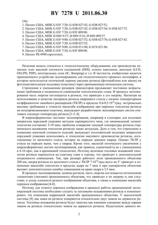 BY 7278 U 2011.06.30
2
(56)
1. Патент США, МПК G 03F 7/20; G 03B 027/42; G 03B 027/52.
2. Патент США, МПК G 03F 7/20; G 03B 027/42; G 03B 027/54; G 03B 027/72.
3. Патент США, МПК G 03F 7/20; G 03F 009/00.
4. Патент США, МПК H 04N 9/27; H 04N 9/16; H 04N 009/27.
5. Патент США, МПК G 03F 9/00; G 03B 027/52; G 03B 027/70; G 03B 027/42.
6. Патент США, МПК G 03F 7/20; G 03B 027/52.
7. Патент США, МПК G 03F 9/00; G 01B 011/00; G 01N 021/86.
8. Патент США, МПК G 03F 7/20; G 03F 009/00.
9. Патент РБ 4940 (прототип).
Полезная модель относится к технологическому оборудованию для производства пе-
чатных плат высокой плотности соединений (HDI), плоско панельных дисплеев (LCD,
OELPD, PDP), интегральных схем (IC, Bumping) и т.п. В частности, изобретение касается
проекционного устройства экспонирования для технологического процесса литографии, в
котором используется оптический перенос рисунка ретикла (фотошаблона или маски) на
фоточувствительную подложку (пластину) через проекционную оптическую систему.
Стремление к уменьшению размеров транзисторов предъявляет постоянно возраста-
ющие требования к погрешности совмещения топологических слоев. В процессе экспони-
рования часть энергии поглощается в ретикле, что приводит к его нагреву. Несмотря на
использование в качестве материала ретикла кварцевого стекла с низким температурным
коэффициентом линейного расширения (ТКЛР) в пределах 0,4-0,5⋅10-6
/град, экстремально
высокие требования к точности масштаба изображения при переносе топологии ретикла
на полупроводниковую пластину, вынуждают разработчиков экспонирующих систем учи-
тывать текущую температуру ретикла [1-3, 8].
В широкоформатных системах экспонирования, например в степперах для подложек
микросхем передовой упаковки методом перевернутого чипа, где минимальный элемент
топологии составляет 5-10 мкм, проблема измерения текущей температуры ретикла (тер-
мического искажения топологии ретикла) также актуальна. Дело в том, что стремление к
снижению конечной стоимости изделий, вынуждает изготовителей подложек микросхем
передовой упаковки использовать в технологии массового производства ретиклы, изго-
товленные из щелочного стекла, которое на порядок дешевле кварца. Однако ТКЛР у
стекла на порядок выше, чем у кварца. Кроме того, масштаб оптического увеличения у
широкоформатных систем экспонирования, как правило, единичный (а не с уменьшением
в 4-10 крат, как в кремниевой технологии). Поэтому величина тепловых искажений топо-
логии ретикла перенесется на пластину один к одному, что приводит к дополнительной
погрешности совмещения. Так, при размере рабочего поля проекционного объектива
200 мм, нагрев ретикла из щелочного стекла с ТКЛР 7·10-6
/град всего на 5° приведет к из-
менению масштаба топологии в пределах кадра на 7 мкм и при однократном объективе
вызовет дополнительную ошибку совмещения на краях кадра в 3,5 мкм.
В процессе экспонирования, помимо ретикла, часть энергии поглощается оптическими
элементами (линзами) проекционного объектива, что приводит к их нагреву и, как след-
ствие, к уходу плоскости резкого изображения объектива, а также к изменению масштаба
переноса изображения [4-8].
Поэтому для точного переноса изображения в процессе работы проекционной экспо-
нирующей системы необходимо следить за тепловыми искажениями ретикла и компенси-
ровать эти изменения коррекцией масштаба проекционного объектива. У аналогичной
системы [8] два знака на ретикле измеряются относительно двух знаков на держателе ре-
тикла. Тепловые искажения ретикла будут заметны как взаимное смещение между парами
знаков на ретикле относительно знаков на держателе ретикла. Недостатком данного во-
 