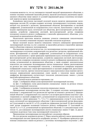 BY 7278 U 2011.06.30
3
площения является то, что не учитывается текущий масштаб проекционного объектива, а
помимо тепловых изменений масштаба ретикла, масштаб (оптическое увеличение) проек-
ционного объектива также зависит от условий окружающей среды и величины поглощен-
ной энергии во время экспонирования.
Ближайшим прототипом настоящей полезной модели является проекционная экспо-
нирующая система [9], которая содержит источник экспонирующего излучения, коорди-
натный стол ретиклов с ретиклом, проекционный объектив, фотоприемник со щелевой
диафрагмой, установленный на координатном столе пластин, выполненном с тремя при-
водами перемещения вдоль оптической оси объектива, фотоэлектрический датчик фоку-
сировки, устройство управления системой, фотоэлектрический датчик измерения
положения плоскости резкого изображения и масштаба проекционного объектива, уста-
новленный на проекционном объективе.
Недостатком прототипа является снижение точности совмещения топологических
слоев из-за теплового изменения текущего масштаба топологии на ретикле.
Целью полезной модели является повышение точности совмещения проекционной
экспонирующей системы за счет слежения за масштабом ретикла и масштабом проекци-
онного объектива в процессе экспонирования.
Поставленная задача достигается тем, что экспонирующая система содержит источник
экспонирующего излучения, координатный стол ретиклов с ретиклом, проекционный объ-
ектив, фотоприемник со щелевой диафрагмой, установленный на координатном столе
пластин, выполненном с тремя приводами перемещения вдоль оптической оси объектива,
фотоэлектрический датчик фокусировки, устройство управления системой, фотоэлектри-
ческий датчик измерения положения плоскости резкого изображения проекционного объ-
ектива, установленный на проекционном объективе, а также содержит дополнительные
осветители для освещения экспонирующим светом специальных знаков, расположенных
на ретикле вне зоны экспонируемой топологии, с возможностью измерения координат
изображений специальных знаков фотоприемником со щелевой диафрагмой, расположен-
ной на столе пластин, причем топология каждого знака выполнена в виде взаимно ортого-
нальных апериодически расположенных узких щелей, а топология маски щелевой
диафрагмы фотоприемника соответствует топологии дополнительных знаков с учетом
масштаба проекционного объектива.
Суть полезной модели поясняется чертежами, где:
на фиг. 1 изображена общая схема проекционной экспонирующей системы;
на фиг. 2 изображена схема расположения специальных знаков на ретикле относи-
тельно экспонируемой топологии;
на фиг. 3 изображена возможная топология специальных знаков.
Проекционная экспонирующая система (фиг. 1) содержит источник экспонирующего
излучения 1, координатный стол ретиклов (на чертеже не показан) с ретиклом 2, проекци-
онный объектив 3, координатный стол пластин 4, на котором расположена пластина 5, фо-
топриемник со щелевой диафрагмой 6, установленный на координатном столе пластин 4,
выполненном с тремя приводами 7.1, 7.2 и 7.3, перемещающими статор 8 стола пластин
вдоль оптической оси проекционного объектива 3, фотоэлектрический датчик фокусиров-
ки 9 (состоящий из частей 9.1 и 9.2), устройство управления системой 10, фотоэлектриче-
ский датчик измерения положения плоскости резкого изображения 11 (состоящий из
частей 11.1 и 11.2), установленный на проекционном объективе 3 и дополнительные осве-
тители 12, для освещения экспонирующим светом специальных знаков 13 (фиг. 2), распо-
ложенных на ретикле 2 вне зоны экспонируемой топологии 14.
Проекционная экспонирующая система работает следующим образом.
На стол ретиклов загружается ретикл 2. Перед началом рабочего цикла проекционной
экспонирующей системы проводится калибровка датчика 11. Калибровка проводится при
помощи специальных знаков на ретикле 2, источника экспонирующего излучения 1, объ-
 