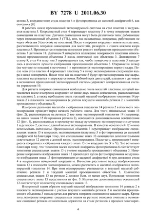 BY 7278 U 2011.06.30
4
ектива 3, координатного стола пластин 4 и фотоприемника со щелевой диафрагмой 6, как
описано в [9].
В рабочем цикле проекционной экспонирующей системы на стол пластин 4 загружа-
ется пластина 5. Координатный стол 4 перемещает пластину 5 в точку измерения знаков
совмещения на пластине. Датчики совмещения могут быть различного типа: работающие
через проекционный объектив 3 (TTL), или, так называемые, внеосевые, работающие не
через объектив 3 (на схеме не показаны). После измерения координат знаков на пластине,
рассчитываются поправки совмещения для масштаба, разворота и сдвига каждого кадра
пластины 5. Производится измерение плоскости резкого изображения проекционного объ-
ектива 3 датчиком 11. Датчиком 9 измеряется положение поверхности пластины относи-
тельно проекционного объектива 3 вдоль оптической оси объектива 3. Двигателями 7
статор 8, стол 4 и пластина 5 перемещаются так, чтобы поверхность пластины 5 находи-
лась в плоскости лучшего изображения проекционного объектива 3. Открывается затвор
(на чертеже не показан) в источнике 1 и производится экспонирование первого кадра. По-
сле чего стол пластин 4 перемещает пластину 5 в точку экспонирования следующего кад-
ра и цикл повторяется. После того как на пластине 5 будут проэкспонированы все кадры,
пластина выгружается и загружается новая. Работой всех двигателей, клапанов и датчиков
в механизмах проекционной экспонирующей системы управляет централизованная систе-
ма управления 10.
Для расчета поправок совмещения необходимо знать масштаб пластины, который вы-
числяется после измерения координат не менее двух знаков совмещения, расположенных
на пластине 5, а также необходимо знать текущий масштаб изображения топологии 14 ре-
тикла 2 в плоскости экспонирования (с учетом текущего масштаба ретикла 2 и масштаба
проекционного объектива 3).
Измерение реального масштаба изображения топологии 14 ретикла 2 в плоскости экс-
понирования проводят перед началом рабочего цикла. Для этого специальные знаки 13
(фиг. 2), расположенные на ретикле 2 вне зоны экспонируемой топологии 14 (например,
на линии знаков 15 базирования ретикла 2), освещаются дополнительными осветителями
12 (фиг. 1), расположенные в промежутке между источником экспонирующего излучения
1 и ретиклом 2, светом с длиной волны экспонирования. В качестве осветителей 12 можно
использовать светодиоды. Проекционный объектив 3 перестраивает изображение специ-
альных знаков 13 в плоскость экспонирования (пластины 5 и фотоприемника со щелевой
диафрагмой 6) благодаря тому, что специальные знаки 13 освещаются дополнительными
осветителями 12 светом с длиной волны экспонирования. После чего, приемником 6 изме-
ряется координата изображения каждого знака 13 (по координатам X и Y). Это возможно
благодаря тому, что топология маски щелевой диафрагмы фотоприемника 6 соответствует
топологии специальных знаков 13 с учетом масштаба проекционного объектива 3. Изме-
рение координаты изображения знака 13 происходит путем фотометрирования воздушно-
го изображения знака 13 фотоприемником со щелевой диафрагмой 6 при движении стола
4 в направлении измеряемой координаты. Вычислив расстояние между изображениями
знаков 13 в плоскости экспонирования, можно рассчитать и масштаб изображения экспо-
нируемой топологии 14. При этом одновременно учитывается и текущий масштаб соб-
ственно ретикла 2 и текущий масштаб проекционного объектива 3. Количество
специальных знаков 13 на ретикле 2 должно быть не менее двух. Возможная топология
специального знака 13 представлена на фиг. 3. Количество дополнительных осветителей
12 соответствует количеству специальных знаков 13.
Измеренный таким образом текущий масштаб изображения топологии 14 ретикла 2 в
плоскости экспонирования с учетом текущего масштаба ретикла 2 и масштаба проекци-
онного объектива 3 используется для расчета поправок совмещения каждого кадра. Кроме
того, измерение координат специальных знаков на ретикле позволяет учитывать возмож-
ное смещение ретикла относительно держателя на столе ретиклов в процессе многократ-
 