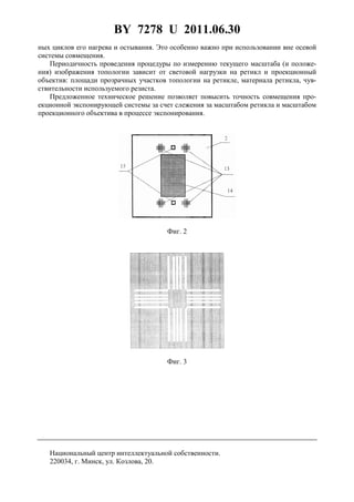 BY 7278 U 2011.06.30
5
ных циклов его нагрева и остывания. Это особенно важно при использовании вне осевой
системы совмещения.
Периодичность проведения процедуры по измерению текущего масштаба (и положе-
ния) изображения топологии зависит от световой нагрузки на ретикл и проекционный
объектив: площади прозрачных участков топологии на ретикле, материала ретикла, чув-
ствительности используемого резиста.
Предложенное техническое решение позволяет повысить точность совмещения про-
екционной экспонирующей системы за счет слежения за масштабом ретикла и масштабом
проекционного объектива в процессе экспонирования.
Фиг. 2
Фиг. 3
Национальный центр интеллектуальной собственности.
220034, г. Минск, ул. Козлова, 20.
 