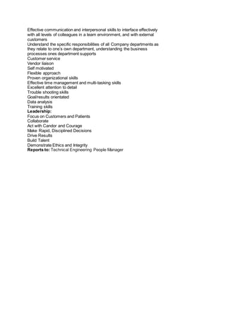 Effective communication and interpersonal skills to interface effectively
with all levels of colleagues in a team environment, and with external
customers
Understand the specific responsibilities of all Company departments as
they relate to one’s own department, understanding the business
processes ones department supports
Customer service
Vendor liaison
Self motivated
Flexible approach
Proven organizational skills
Effective time management and multi-tasking skills
Excellent attention to detail
Trouble shooting skills
Goal/results orientated
Data analysis
Training skills
Leadership:
Focus on Customers and Patients
Collaborate
Act with Candor and Courage
Make Rapid, Disciplined Decisions
Drive Results
Build Talent
Demonstrate Ethics and Integrity
Reports to: Technical Engineering People Manager
 