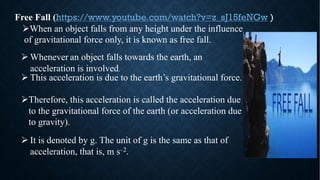 Free Fall (https://www.youtube.com/watch?v=z_sJ15feNGw )
ØWhen an object falls from any height under the influence
of gravitational force only, it is known as free fall.
Ø It is denoted by g. The unit of g is the same as that of
acceleration, that is, m s–2.
Ø Whenever an object falls towards the earth, an
acceleration is involved.
Ø This acceleration is due to the earth’s gravitational force.
ØTherefore, this acceleration is called the acceleration due
to the gravitational force of the earth (or acceleration due
to gravity).
 