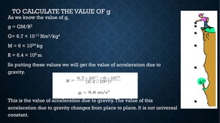 TO CALCULATE THE VALUE OF g
As we know the value of g,
g = GM/R2
G= 6.7 × 10-11 Nm²/kg²
M = 6 × 1024 kg
R = 6.4 × 106 m
So putting these values we will get the value of acceleration due to
gravity.
This is the value of acceleration due to gravity.The value of this
acceleration due to gravity changes from place to place. It is not universal
constant.
 