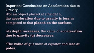 Important Conclusions on Acceleration due to
Gravity :
•For an object placed at a height h,
the acceleration due to gravity is less as
compared to that placed on the surface.
•As depth increases, the value of acceleration
due to gravity (g) decreases.
•The value of g is more at equator and less at
poles.
 