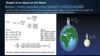 Weight of an object on the Moon
(https://www.youtube.com/watch?v=OIzOCvxJcSE)
Just like the Earth, the Moon also exerts a force upon objects. Hence, objects on moon also have some weight. The
weight will not be same as than on the earth. So, weight on the Moon can be calculated as
!" = $
%"&
'"
2
Where:
WE = weight on Earth
ME = Mass on Earth
RE = Radius of Earth
MM = Mass on Moon
WM = weight on Moon
RM = Radius of Moon
 