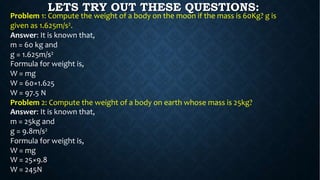 Problem 1: Compute the weight of a body on the moon if the mass is 60Kg? g is
given as 1.625m/s2.
Answer: It is known that,
m = 60 kg and
g = 1.625m/s2
Formula for weight is,
W = mg
W = 60×1.625
W = 97.5 N
Problem 2: Compute the weight of a body on earth whose mass is 25kg?
Answer: It is known that,
m = 25kg and
g = 9.8m/s2
Formula for weight is,
W = mg
W = 25×9.8
W = 245N
LETS TRY OUT THESE QUESTIONS:
 