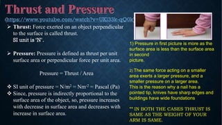 Ø Thrust: Force exerted on an object perpendicular
to the surface is called thrust.
SI unit is ‘N’.
Ø Pressure: Pressure is defined as thrust per unit
surface area or perpendicular force per unit area.
Pressure = Thrust / Area
v SI unit of pressure = N/m2 = Nm-2 = Pascal (Pa)
v Since, pressure is indirectly proportional to the
surface area of the object, so, pressure increases
with decrease in surface area and decreases with
increase in surface area.
1) Pressure in first picture is more as the
surface area is less than the surface area
in second
picture.
2) The same force acting on a smaller
area exerts a larger pressure, and a
smaller pressure on a larger area.
This is the reason why a nail has a
pointed tip, knives have sharp edges and
buildings have wide foundations
** IN BOTH THE CASES THRUST IS
SAME AS THE WEIGHT OF YOUR
ARM IS SAME.
https://www.youtube.com/watch?v=UKl33k-qQ0k)
 