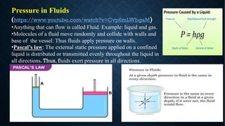 Pressure in Fluids
(https://www.youtube.com/watch?v=Cvp6mLWbgaM)
•Anything that can flow is called Fluid. Example: liquid and gas.
•Molecules of a fluid move randomly and collide with walls and
base of the vessel. Thus fluids apply pressure on walls.
•Pascal’s law: The external static pressure applied on a confined
liquid is distributed or transmitted evenly throughout the liquid in
all directions.Thus, fluids exert pressure in all directions.
 