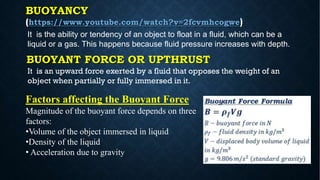 Factors affecting the Buoyant Force
Magnitude of the buoyant force depends on three
factors:
•Volume of the object immersed in liquid
•Density of the liquid
• Acceleration due to gravity
BUOYANCY
(https://www.youtube.com/watch?v=2fcvmhcogwe)
It is the ability or tendency of an object to float in a fluid, which can be a
liquid or a gas. This happens because fluid pressure increases with depth.
BUOYANT FORCE OR UPTHRUST
It is an upward force exerted by a fluid that opposes the weight of an
object when partially or fully immersed in it.
 
