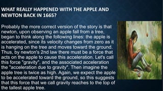 WHAT REALLY HAPPENED WITH THE APPLE AND
NEWTON BACK IN 1665?
Probably the more correct version of the story is that
newton, upon observing an apple fall from a tree,
began to think along the following lines: the apple is
accelerated, since its velocity changes from zero as it
is hanging on the tree and moves toward the ground.
Thus, by newton's 2nd law there must be a force that
acts on the apple to cause this acceleration. Let's call
this force "gravity", and the associated acceleration
the "acceleration due to gravity". Then imagine the
apple tree is twice as high. Again, we expect the apple
to be accelerated toward the ground, so this suggests
that this force that we call gravity reaches to the top of
the tallest apple tree.
 