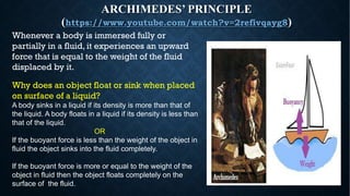 ARCHIMEDES’ PRINCIPLE
(https://www.youtube.com/watch?v=2refivqayg8)
Whenever a body is immersed fully or
partially in a fluid, it experiences an upward
force that is equal to the weight of the fluid
displaced by it.
Why does an object float or sink when placed
on surface of a liquid?
A body sinks in a liquid if its density is more than that of
the liquid. A body floats in a liquid if its density is less than
that of the liquid.
OR
If the buoyant force is less than the weight of the object in
fluid the object sinks into the fluid completely.
If the buoyant force is more or equal to the weight of the
object in fluid then the object floats completely on the
surface of the fluid.
 