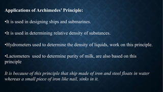 Applications of Archimedes’ Principle:
•It is used in designing ships and submarines.
•It is used in determining relative density of substances.
•Hydrometers used to determine the density of liquids, work on this principle.
•Lactometers used to determine purity of milk, are also based on this
principle
It is because of this principle that ship made of iron and steel floats in water
whereas a small piece of iron like nail, sinks in it.
 