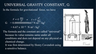 In the formula for gravitational force, we have
G = 0.0000000000667 N m2 / kg2
= 6.67 x 10–11 N m2 / kg2
The formula and the constant are called “universal”
because its value remains same under all
conditions and does not depend on any physical or
chemical change.
It was first determined by Henry Cavendish using
a sensitive balance.
UNIVERSAL GRAVITY CONSTANT, G
! = #
$%
&' ⇒ # = !
)*
+,
 