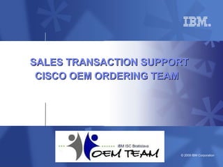 © 2009 IBM Corporation
SALES TRANSACTION SUPPORTSALES TRANSACTION SUPPORT
CISCO OEM ORDERING TEAMCISCO OEM ORDERING TEAM
 