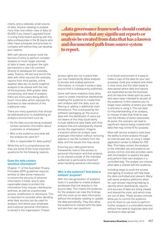 487Governance Directions September 2016
charts, and a relatively small volume
of data. Anyone needing to analyse
more than one million rows of data (or
65,000 if you haven’t upgraded Excel
in a long time) meant working with the
data professionals in the BI teams who
often have schedules and priorities to
compete with before they can develop
your reports.
With self-service analytic tools the
barriers of entry to perform complex
analysis on much larger volumes
of data is lower, and given the right
permissions a user can connect
directly to databases (for example,
sales, finance, HR etc) and enrich the
data with other sources (for example,
reports from third parties, online
weather data etc.) to build insightful
analysis to be shared with the rest
of the business. With greater data
connectivity, and ease of analysis,
there are more users being able to
touch more data, which exposes the
business to new variations of the
traditional risks.
There are many questions that should
be addressed prior to establishing an
analytics environment such as:
•	 Do the data sources being analysed
contain sensitive information about
customers or employees?
•	 Who is the audience and what will
the analysis be used for?
•	 Who is responsible for data quality?
While this isn’t a comprehensive list,
they are some of the most important
questions for the following reasons.
Does the data contain
sensitive information?
Chapter 11 of the Australian Privacy
Principles (APP) guidelines requires
entities to take active measures
to ensure the security of personal
information it holds, and to take
reasonable steps to protect the
information from misuse, interference
and loss, as well as unauthorised
access, modification or disclosure. This
is important to consider when deciding
what data sources can be used for
analysis, and where your employee
and customer personal information
is stored in the organisation. If basic
access rights are not in place then
you may inadvertently allow analysts
to access and analyse personal
information, or include it inside a data
source that is subsequently published.
Some self-serve analytics tools allow
users to create interactive dashboards
enabling the audience to create their
own analysis with the data, such as
filtering or adding in additional chart
dimensions. This is achieved by the
software ‘packaging up’ the source
data with the dashboard. If users are
not aware of this they could easily
include additional data fields with their
analysis that are subsequently shared
across the organisation. Imagine
a scenario where an analyst uses
employee information without removing
salaries or tax file numbers from the
data, and the issues this may cause.
Ensuring your data governance
frameworks restrict the access to
personal information and that analysis
is not shared outside of the intended
audiences is particularly important
when handling sensitive information.
Who is the audience? And what is
analysis’ purpose?
With the new generation of analytics
tools it is possible to create analysis
workbooks that link directly to the
source data. This means the audience
for the analysis can view the findings
with the most up-to-date information
without the analysts needing to update
the data periodically. They also allow
the audience to interact with the data
and ask their own questions.
In an Excel environment it is easy to
make a copy of the data for your own
purposes, build your analysis and share
it once more, but this often leads to
data sprawl where data and reports
are duplicated across the business,
and can become relied upon by users
who were never intended to be part of
the audience. In this instance you no
longer have visibility of where your data
is and who is using it. This can lead
to misunderstanding of an analysis,
or misuse of data that finds its way
into the inboxes of senior executives.
At worst, this scenario can lead to
significant reports being created with
data that may not be fit for purpose.
Most self-service analytics tools have
the ability to share analysis through
an internal web site, or using a reader
application similar to Adobe for PDF
files. This helps contain the analysis
to the intended use and audience via
access control, and also provides users
with the freedom to explore the data
and perform their own analysis in a
controlled way. The analyst can choose
what data is shared with the audience.
Including steps to audit the access
and ageing of analysis will help keep
the data controlled and relevant. Many
self-serve analytics platforms allow
for user access reporting helping to
identify which dashboards, reports
and sources of data are being viewed
and shared the most, and which ones
are out of date. These access controls
allow you to control the audience
and for them to use tools to perform
further analysis in a controlled manner,
without the need to duplicate data and
attribute to data sprawl.
...datagovernanceframeworksshouldcontain
requirementsthatanysignificantreportsor
analysisbecreatedfromdatathathasaknown
anddocumentedpathfromsourcesystem
toreport.
 