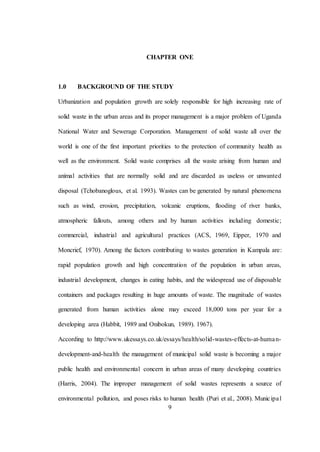 9
CHAPTER ONE
1.0 BACKGROUND OF THE STUDY
Urbanization and population growth are solely responsible for high increasing rate of
solid waste in the urban areas and its proper management is a major problem of Uganda
National Water and Sewerage Corporation. Management of solid waste all over the
world is one of the first important priorities to the protection of community health as
well as the environment. Solid waste comprises all the waste arising from human and
animal activities that are normally solid and are discarded as useless or unwanted
disposal (Tchobanoglous, et al. 1993). Wastes can be generated by natural phenomena
such as wind, erosion, precipitation, volcanic eruptions, flooding of river banks,
atmospheric fallouts, among others and by human activities including domestic;
commercial, industrial and agricultural practices (ACS, 1969, Eipper, 1970 and
Moncrief, 1970). Among the factors contributing to wastes generation in Kampala are:
rapid population growth and high concentration of the population in urban areas,
industrial development, changes in eating habits, and the widespread use of disposable
containers and packages resulting in huge amounts of waste. The magnitude of wastes
generated from human activities alone may exceed 18,000 tons per year for a
developing area (Habbit, 1989 and Onibokun, 1989). 1967).
According to http://www.ukessays.co.uk/essays/health/solid-wastes-effects-at-human-
development-and-health the management of municipal solid waste is becoming a major
public health and environmental concern in urban areas of many developing countries
(Harris, 2004). The improper management of solid wastes represents a source of
environmental pollution, and poses risks to human health (Puri et al., 2008). Municipal
 