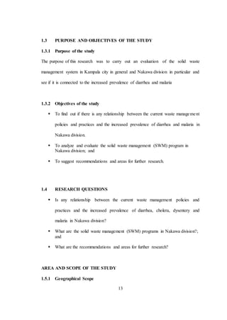13
1.3 PURPOSE AND OBJECTIVES OF THE STUDY
1.3.1 Purpose of the study
The purpose of this research was to carry out an evaluation of the solid waste
management system in Kampala city in general and Nakawa division in particular and
see if it is connected to the increased prevalence of diarrhea and malaria
1.3.2 Objectives of the study
 To find out if there is any relationship between the current waste management
policies and practices and the increased prevalence of diarrhea and malaria in
Nakawa division.
 To analyze and evaluate the solid waste management (SWM) program in
Nakawa division; and
 To suggest recommendations and areas for further research.
1.4 RESEARCH QUESTIONS
 Is any relationship between the current waste management policies and
practices and the increased prevalence of diarrhea, cholera, dysentery and
malaria in Nakawa division?
 What are the solid waste management (SWM) programs in Nakawa division?;
and
 What are the recommendations and areas for further research?
AREA AND SCOPE OF THE STUDY
1.5.1 Geographical Scope
 