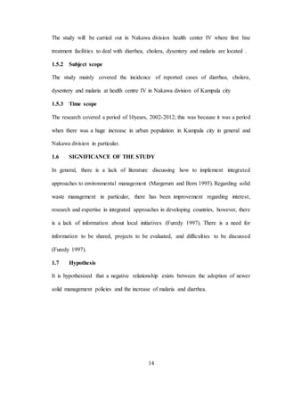 14
The study will be carried out in Nakawa division health center IV where first line
treatment facilities to deal with diarrhea, cholera, dysentery and malaria are located .
1.5.2 Subject scope
The study mainly covered the incidence of reported cases of diarrhea, cholera,
dysentery and malaria at health centre IV in Nakawa division of Kampala city
1.5.3 Time scope
The research covered a period of 10years, 2002-2012; this was because it was a period
when there was a huge increase in urban population in Kampala city in general and
Nakawa division in particular.
1.6 SIGNIFICANCE OF THE STUDY
In general, there is a lack of literature discussing how to implement integrated
approaches to environmental management (Margerum and Born 1995). Regarding solid
waste management in particular, there has been improvement regarding interest,
research and expertise in integrated approaches in developing countries, however, there
is a lack of information about local initiatives (Furedy 1997). There is a need for
information to be shared, projects to be evaluated, and difficulties to be discussed
(Furedy 1997).
1.7 Hypothesis
It is hypothesized that a negative relationship exists between the adoption of newer
solid management policies and the increase of malaria and diarrhea.
 