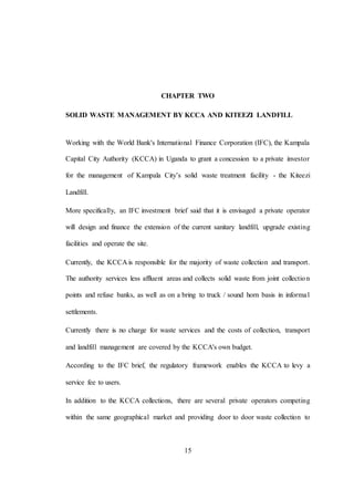 15
CHAPTER TWO
SOLID WASTE MANAGEMENT BY KCCA AND KITEEZI LANDFILL
Working with the World Bank's International Finance Corporation (IFC), the Kampala
Capital City Authority (KCCA) in Uganda to grant a concession to a private investor
for the management of Kampala City’s solid waste treatment facility - the Kiteezi
Landfill.
More specifically, an IFC investment brief said that it is envisaged a private operator
will design and finance the extension of the current sanitary landfill, upgrade existing
facilities and operate the site.
Currently, the KCCA is responsible for the majority of waste collection and transport.
The authority services less affluent areas and collects solid waste from joint collection
points and refuse banks, as well as on a bring to truck / sound horn basis in informal
settlements.
Currently there is no charge for waste services and the costs of collection, transport
and landfill management are covered by the KCCA's own budget.
According to the IFC brief, the regulatory framework enables the KCCA to levy a
service fee to users.
In addition to the KCCA collections, there are several private operators competing
within the same geographical market and providing door to door waste collection to
 