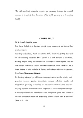 17
The brief added that prospective operators are encouraged to assess the potential
revenues to be derived from the capture of the landfill gas reserve in the existing
landfill.
CHAPTER THREE
3.0 Review of related literature
This chapter looked at the literature on solid waste management and disposal best
practices in place.
According to (Schubeler, Wehrle and Christen 1996). Jindal et al. (1998); the overall
aim of establishing sustainable SWM systems is to meet the needs of all citizens,
including the poor identify the need for SWM to accomplish “a more hygienic, safe and
pollution-free environment; cleaner and more comfortable living conditions, and a
higher standard of living; reduction in diseases; and optimum utilization of resources”.
3.1.1. Waste Management Elements
The functional elements of a solid waste management system typically include: waste
generation (sources, quantity, composition, storage); collection; transfer and
transportation; processing or treatment; and final disposal. Waste reduction, reuse and
recycling have been incorporated in more comprehensive waste management strategies.
In the design of an efficient and effective waste management system, each element of
the waste management process and compatibility between elements must be considered
(Jindal et al. 1998).
 