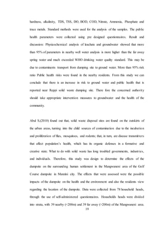 19
hardness, alkalinity, TDS, TSS, DO, BOD, COD, Nitrate, Ammonia, Phosphate and
trace metals. Standard methods were used for the analysis of the samples. The public
health parameters were collected using pre designed questionnaires. Result and
discussion: Physicochemical analysis of leachate and groundwater showed that more
than 95% of parameters in nearby well water analysis is more higher than the far away
spring water and much exceeded WHO drinking water quality standard. This may be
due to contaminants transport from dumping site to ground water. More than 95% risk
ratio Public health risks were found in the nearby residents. From this study we can
conclude that there is an increase in risk to ground water and public health that is
reported near Reppi solid waste dumping site. There fore the concerned authority
should take appropriate intervention measures to groundwater and the health of the
community.
Abul S,(2010) found out that, solid waste disposal sites are found on the outskirts of
the urban areas, turning into the child sources of contamination due to the incubation
and proliferation of flies, mosquitoes, and rodents; that, in turn, are disease transmitters
that affect population’s health, which has its organic defenses in a formative and
creative state. What to do with solid waste has long troubled governments, industries,
and individuals. Therefore, this study was design to determine the effects of the
dumpsite on the surrounding human settlement in the Mangwaneni area of the Golf
Course dumpsite in Manzini city. The effects that were assessed were the possible
impacts of the dumpsite on the health and the environment and also the residents view
regarding the location of the dumpsite. Data were collected from 78 household heads,
through the use of self-administered questionnaires. Households heads were divided
into strata, with 39 nearby (<200m) and 39 far away (>200m) of the Mangwaneni area.
 