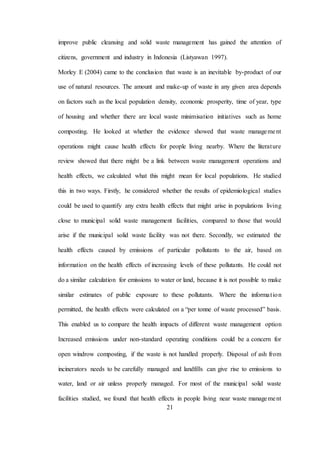 21
improve public cleansing and solid waste management has gained the attention of
citizens, government and industry in Indonesia (Listyawan 1997).
Morley E (2004) came to the conclusion that waste is an inevitable by-product of our
use of natural resources. The amount and make-up of waste in any given area depends
on factors such as the local population density, economic prosperity, time of year, type
of housing and whether there are local waste minimisation initiatives such as home
composting. He looked at whether the evidence showed that waste management
operations might cause health effects for people living nearby. Where the literature
review showed that there might be a link between waste management operations and
health effects, we calculated what this might mean for local populations. He studied
this in two ways. Firstly, he considered whether the results of epidemiological studies
could be used to quantify any extra health effects that might arise in populations living
close to municipal solid waste management facilities, compared to those that would
arise if the municipal solid waste facility was not there. Secondly, we estimated the
health effects caused by emissions of particular pollutants to the air, based on
information on the health effects of increasing levels of these pollutants. He could not
do a similar calculation for emissions to water or land, because it is not possible to make
similar estimates of public exposure to these pollutants. Where the information
permitted, the health effects were calculated on a “per tonne of waste processed” basis.
This enabled us to compare the health impacts of different waste management option
Increased emissions under non-standard operating conditions could be a concern for
open windrow composting, if the waste is not handled properly. Disposal of ash from
incinerators needs to be carefully managed and landfills can give rise to emissions to
water, land or air unless properly managed. For most of the municipal solid waste
facilities studied, we found that health effects in people living near waste management
 