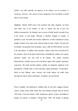 22
facilities were either generally not apparent, or the evidence was not consistent or
convincing. However, a few aspects of waste management have been linked to health
effects in local people.
Ogunrinola,I. Oluranti (2003) came to the conclusion that refuse dumpsites are found
both within and on the outskirts of cities in Nigeria and due to poor and
ineffectivemanagement, the dumpsites turn to sources of health hazards to people living
in the vicinity of such dumps. Thisstudy is therefore designed to examine, in
quantitative terms, the health and economic implications of solid wastedisposal among
sampled residents of two major refuse disposal dumps in Lagos, Nigeria. The data used
for thestudy was generated from the primary source, while the SPSS software was used
in the data analyses. In addition tothe descriptive analysis which forms the bedrock for
the conclusion drawn in this paper, both the linear probabilityand ordinary least squares
regression models were also used in the analyses. The models examined
thedeterminants of health status as well as the labour supply of the sampled respondents
respectively. The results showthat pollution variables are statistically significant in the
determination of health status as well as the labour supply performance of respondents.
Based on these findings, policy measures that would enhance the health status
and improved labour market performance of residents were put forward
Waste is unsightly and malodourous, polluting land, air and water, clogging drainage
systems, posing serious public health risks, and restricting potential land use (Pernia
1992; Haan, Coad and Lardinois 1998). Spontaneous ignition of gases and deliberate
burning are common at dumpsites (Thomas-Hope 1998). The burning of garbage
 