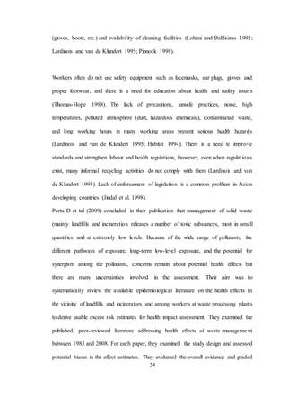 24
(gloves, boots, etc.) and availability of cleaning facilities (Lohani and Baldisimo 1991;
Lardinois and van de Klundert 1995; Pinnock 1998).
Workers often do not use safety equipment such as facemasks, ear plugs, gloves and
proper footwear, and there is a need for education about health and safety issues
(Thomas-Hope 1998). The lack of precautions, unsafe practices, noise, high
temperatures, polluted atmosphere (dust, hazardous chemicals), contaminated waste,
and long working hours in many working areas present serious health hazards
(Lardinois and van de Klundert 1995; Habitat 1994). There is a need to improve
standards and strengthen labour and health regulations, however, even when regulations
exist, many informal recycling activities do not comply with them (Lardinois and van
de Klundert 1995). Lack of enforcement of legislation is a common problem in Asian
developing countries (Jindal et al. 1998).
Porta D et tal (2009) concluded in their publication that management of solid waste
(mainly landfills and incineration releases a number of toxic substances, most in small
quantities and at extremely low levels. Because of the wide range of pollutants, the
different pathways of exposure, long-term low-level exposure, and the potential for
synergism among the pollutants, concerns remain about potential health effects but
there are many uncertainties involved in the assessment. Their aim was to
systematically review the available epidemiological literature on the health effects in
the vicinity of landfills and incinerators and among workers at waste processing plants
to derive usable excess risk estimates for health impact assessment. They examined the
published, peer-reviewed literature addressing health effects of waste management
between 1983 and 2008. For each paper, they examined the study design and assessed
potential biases in the effect estimates. They evaluated the overall evidence and graded
 