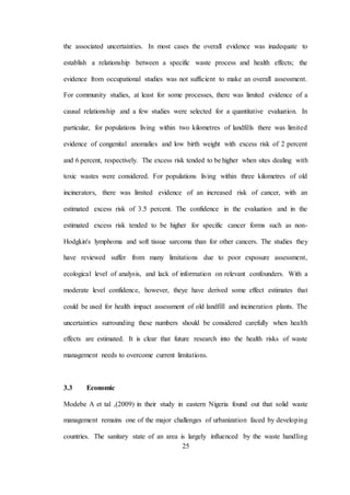 25
the associated uncertainties. In most cases the overall evidence was inadequate to
establish a relationship between a specific waste process and health effects; the
evidence from occupational studies was not sufficient to make an overall assessment.
For community studies, at least for some processes, there was limited evidence of a
causal relationship and a few studies were selected for a quantitative evaluation. In
particular, for populations living within two kilometres of landfills there was limited
evidence of congenital anomalies and low birth weight with excess risk of 2 percent
and 6 percent, respectively. The excess risk tended to be higher when sites dealing with
toxic wastes were considered. For populations living within three kilometres of old
incinerators, there was limited evidence of an increased risk of cancer, with an
estimated excess risk of 3.5 percent. The confidence in the evaluation and in the
estimated excess risk tended to be higher for specific cancer forms such as non-
Hodgkin's lymphoma and soft tissue sarcoma than for other cancers. The studies they
have reviewed suffer from many limitations due to poor exposure assessment,
ecological level of analysis, and lack of information on relevant confounders. With a
moderate level confidence, however, theye have derived some effect estimates that
could be used for health impact assessment of old landfill and incineration plants. The
uncertainties surrounding these numbers should be considered carefully when health
effects are estimated. It is clear that future research into the health risks of waste
management needs to overcome current limitations.
3.3 Economic
Modebe A et tal ,(2009) in their study in eastern Nigeria found out that solid waste
management remains one of the major challenges of urbanization faced by developing
countries. The sanitary state of an area is largely influenced by the waste handling
 