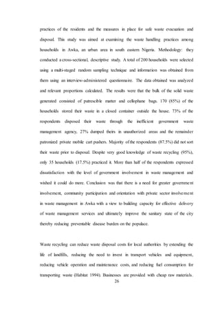 26
practices of the residents and the measures in place for safe waste evacuation and
disposal. This study was aimed at examining the waste handling practices among
households in Awka, an urban area in south eastern Nigeria. Methodology: they
conducted a cross-sectional, descriptive study. A total of 200 households were selected
using a multi-staged random sampling technique and information was obtained from
them using an interview-administered questionnaire. The data obtained was analyzed
and relevant proportions calculated. The results were that the bulk of the solid waste
generated consisted of putrescible matter and cellophane bags. 170 (85%) of the
households stored their waste in a closed container outside the house. 73% of the
respondents disposed their waste through the inefficient government waste
management agency, 27% dumped theirs in unauthorized areas and the remainder
patronized private mobile cart pushers. Majority of the respondents (87.5%) did not sort
their waste prior to disposal. Despite very good knowledge of waste recycling (95%),
only 35 households (17.5%) practiced it. More than half of the respondents expressed
dissatisfaction with the level of government involvement in waste management and
wished it could do more. Conclusion was that there is a need for greater government
involvement, community participation and orientation with private sector involvement
in waste management in Awka with a view to building capacity for effective delivery
of waste management services and ultimately improve the sanitary state of the city
thereby reducing preventable disease burden on the populace.
Waste recycling can reduce waste disposal costs for local authorities by extending the
life of landfills, reducing the need to invest in transport vehicles and equipment,
reducing vehicle operation and maintenance costs, and reducing fuel consumption for
transporting waste (Habitat 1994). Businesses are provided with cheap raw materials.
 
