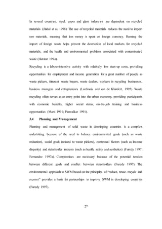 27
In several countries, steel, paper and glass industries are dependent on recycled
materials (Jindal et al. 1998). The use of recycled materials reduces the need to import
raw materials, meaning that less money is spent on foreign currency. Banning the
import of foreign waste helps prevent the destruction of local markets for recycled
materials, and the health and environmental problems associated with contaminated
waste (Habitat 1994).
Recycling is a labour-intensive activity with relatively low start-up costs, providing
opportunities for employment and income generation for a great number of people as
waste pickers, itinerant waste buyers, waste dealers, workers in recycling businesses,
business managers and entrepreneurs (Lardinois and van de Klundert, 1995). Waste
recycling often serves as an entry point into the urban economy, providing participants
with economic benefits, higher social status, on-the-job training and business
opportunities (Marti 1991; Panwalkar 1991).
3.4 Planning and Management
Planning and management of solid waste in developing countries is a complex
undertaking because of the need to balance environmental goals (such as waste
reduction), social goals (related to waste pickers), contextual factors (such as income
disparity) and stakeholder interests (such as health, safety and aesthetics) (Furedy 1997;
Fernandez 1997a). Compromises are necessary because of the potential tension
between different goals and conflict between stakeholders (Furedy 1997). The
environmental approach to SWM based on the principles of “reduce, reuse, recycle and
recover” provides a basis for partnerships to improve SWM in developing countries
(Furedy 1997).
 