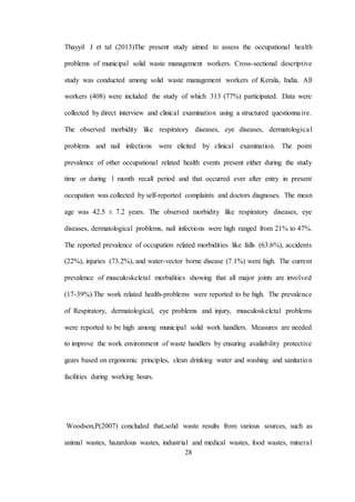 28
Thayyil J et tal (2013)The present study aimed to assess the occupational health
problems of municipal solid waste management workers. Cross-sectional descriptive
study was conducted among solid waste management workers of Kerala, India. All
workers (408) were included the study of which 313 (77%) participated. Data were
collected by direct interview and clinical examination using a structured questionnaire.
The observed morbidity like respiratory diseases, eye diseases, dermatological
problems and nail infections were elicited by clinical examination. The point
prevalence of other occupational related health events present either during the study
time or during 1 month recall period and that occurred ever after entry in present
occupation was collected by self-reported complaints and doctors diagnoses. The mean
age was 42.5 ± 7.2 years. The observed morbidity like respiratory diseases, eye
diseases, dermatological problems, nail infections were high ranged from 21% to 47%.
The reported prevalence of occupation related morbidities like falls (63.6%), accidents
(22%), injuries (73.2%), and water-vector borne disease (7.1%) were high. The current
prevalence of musculoskeletal morbidities showing that all major joints are involved
(17-39%).The work related health-problems were reported to be high. The prevalence
of Respiratory, dermatological, eye problems and injury, musculoskeletal problems
were reported to be high among municipal solid work handlers. Measures are needed
to improve the work environment of waste handlers by ensuring availability protective
gears based on ergonomic principles, clean drinking water and washing and sanitation
facilities during working hours.
Woodson,P(2007) concluded that,solid waste results from various sources, such as
animal wastes, hazardous wastes, industrial and medical wastes, food wastes, mineral
 