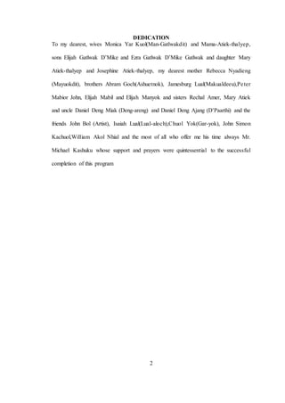 2
DEDICATION
To my dearest, wives Monica Yar Kuol(Man-Gatlwakdit) and Mama-Atiek-thalyep,
sons Elijah Gatlwak D’Mike and Ezra Gatlwak D’Mike Gatlwak and daughter Mary
Atiek-thalyep and Josephine Atiek-thalyep, my dearest mother Rebecca Nyadieng
(Mayuokdit), brothers Abram Goch(Ashuetnok), Jamesburg Lual(Makualdeeu),Peter
Mabior John, Elijah Mabil and Elijah Manyok and sisters Rechal Amer, Mary Atiek
and uncle Daniel Deng Miak (Deng-areng) and Daniel Deng Ajang (D’Paarthi) and the
friends John Bol (Artist), Isaiah Lual(Lual-aloch),Chuol Yok(Gar-yok), John Simon
Kachuol,William Akol Nhial and the most of all who offer me his time always Mr.
Michael Kashuku whose support and prayers were quintessential to the successful
completion of this program
 