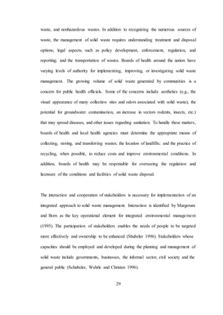 29
waste, and nonhazardous wastes. In addition to recognizing the numerous sources of
waste, the management of solid waste requires understanding treatment and disposal
options; legal aspects, such as policy development, enforcement, regulation, and
reporting; and the transportation of wastes. Boards of health around the nation have
varying levels of authority for implementing, improving, or investigating solid waste
management. The growing volume of solid waste generated by communities is a
concern for public health officials. Some of the concerns include aesthetics (e.g., the
visual appearance of many collection sites and odors associated with solid waste), the
potential for groundwater contamination, an increase in vectors rodents, insects, etc.)
that may spread diseases, and other issues regarding sanitation. To handle these matters,
boards of health and local health agencies must determine the appropriate means of
collecting, storing, and transferring wastes; the location of landfills; and the practice of
recycling, when possible, to reduce costs and improve environmental conditions. In
addition, boards of health may be responsible for overseeing the regulation and
licensure of the conditions and facilities of solid waste disposal.
The interaction and cooperation of stakeholders is necessary for implementation of an
integrated approach to solid waste management. Interaction is identified by Margerum
and Born as the key operational element for integrated environmental management
(1995). The participation of stakeholders enables the needs of people to be targeted
more effectively and ownership to be enhanced (Shubeler 1996). Stakeholders whose
capacities should be employed and developed during the planning and management of
solid waste include governments, businesses, the informal sector, civil society and the
general public (Schubeler, Wehrle and Christen 1996).
 