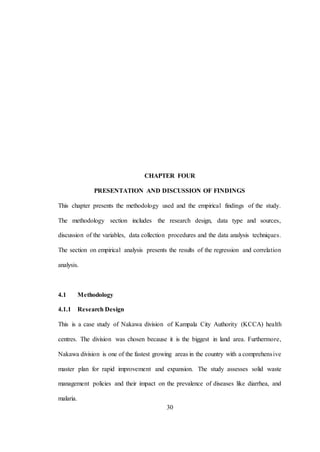 30
CHAPTER FOUR
PRESENTATION AND DISCUSSION OF FINDINGS
This chapter presents the methodology used and the empirical findings of the study.
The methodology section includes the research design, data type and sources,
discussion of the variables, data collection procedures and the data analysis techniques.
The section on empirical analysis presents the results of the regression and correlation
analysis.
4.1 Methodology
4.1.1 Research Design
This is a case study of Nakawa division of Kampala City Authority (KCCA) health
centres. The division was chosen because it is the biggest in land area. Furthermore,
Nakawa division is one of the fastest growing areas in the country with a comprehensive
master plan for rapid improvement and expansion. The study assesses solid waste
management policies and their impact on the prevalence of diseases like diarrhea, and
malaria.
 