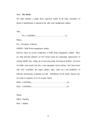 31
4.1.2 The Model
The study estimates a simple linear regression model. In the study, prevalence of
disease is hypothesized to depend on the solid waste management policies
Thus,
PVd = f (SWMPs)………………………………………… (1)
Where;
PVd = Prevalence of disease
SWMPs = Solid Waste management policies
However, there are several components of Solid Waste management policies. These
are: daily doorstep collection of “wet” (food) wastes for composting, improvement of
existing landfill sites, setting up of waste-processing and disposal facilities, provision
of a buffer zone around such sites, waste segregation (by not mixing “wet” food wastes
with “dry” recyclables like paper, plastics, glass, metal etc.), and prohibition of
Littering and throwing of garbage on roads . Substituting for the various diseases into
(1) results in equations (2) to (3) as given below;
DIOS = f (SWMPs)…………………………………………………. (2)
MAL = f (SWMPs)…………………………………………………. (3)
Where:
DIOS = Diarrhea
MAL = Malaria
 