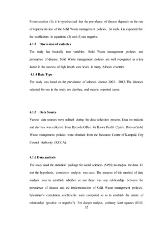 32
From equation (1), it is hypothesized that the prevalence of disease depends on the rate
of implementation of the Solid Waste management policies. As such, it is expected that
the coefficients in equations (2) and (3) are negative.
4.1.3 Discussion of variables
The study has basically two variables: Solid Waste management policies and
prevalence of disease. Solid Waste management policies are well recognized as a key
factor in the success of high health care levels in many African countries
4.1.4 Data Type
The study was based on the prevalence of selected disease 2003 – 2013. The diseases
selected for use in the study are diarrhea, and malaria reported cases.
4.1.5 Data Source
Various data sources were utilized during the data collection process. Data on malaria
and diarrhea was collected from Records Office for Kiswa Health Centre. Data on Solid
Waste management policies were obtained from the Resource Centre of Kampala City
Council Authority (KCCA).
4.1.6 Data analysis
The study used the statistical package for social sciences (SPSS) to analyse the data. To
test the hypothesis, correlation analysis was used. The purpose of this method of data
analysis was to establish whether or not there was any relationship between the
prevalence of disease and the implementation of Solid Waste management policies.
Spearman’s correlation coefficients were computed so as to establish the nature of
relationship (positive or negative?). For deeper analysis, ordinary least squares (OLS)
 
