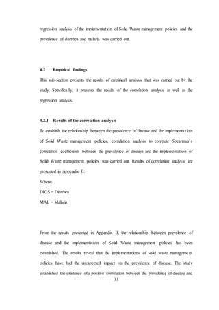 33
regression analysis of the implementation of Solid Waste management policies and the
prevalence of diarrhea and malaria was carried out.
4.2 Empirical findings
This sub-section presents the results of empirical analysis that was carried out by the
study. Specifically, it presents the results of the correlation analysis as well as the
regression analysis.
4.2.1 Results of the correlation analysis
To establish the relationship between the prevalence of disease and the implementation
of Solid Waste management policies, correlation analysis to compute Spearman’s
correlation coefficients between the prevalence of disease and the implementation of
Solid Waste management policies was carried out. Results of correlation analysis are
presented in Appendix B:
Where:
DIOS = Diarrhea
MAL = Malaria
From the results presented in Appendix B, the relationship between prevalence of
disease and the implementation of Solid Waste management policies has been
established. The results reveal that the implementations of solid waste management
policies have had the unexpected impact on the prevalence of disease. The study
established the existence of a positive correlation between the prevalence of disease and
 
