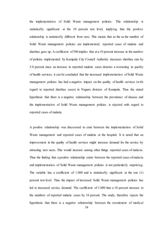 34
the implementation of Solid Waste management policies. This relationship is
statistically significant at the 10 percent test level, implying that the positive
relationship is statistically different from zero. This means that as the as the number of
Solid Waste management policies are implemented, reported cases of malaria and
diarrhea goes up. A coefficient of 500 implies that at a 10 percent increase in the number
of policies implemented by Kampala City Council Authority increases diarrhea rate by
5.0 percent since an increase in reported malaria cases denotes a worsening in quality
of health services, it can be concluded that the increased implementation of Solid Waste
management policies has had a negative impact on the quality of health services (with
regard to reported diarrhea cases) in Naguru division of Kampala. Thus the stated
hypothesis that there is a negative relationship between the prevalence of disease and
the implementation of Solid Waste management policies is rejected with regard to
reported cases of malaria.
A positive relationship was discovered to exist between the implementation of Solid
Waste management and reported cases of malaria at the hospital. It is noted that an
improvement in the quality of health services might increase demand for the service by
attracting new users. This would increase among other things reported cases of malaria.
Thus the finding that a positive relationship exists between the reported cases of malaria
and implementation of Solid Waste management policies is not particularly surprising.
The variable has a coefficient of 1.000 and is statistically significant at the one (1)
percent test level. Thus the impact of increased Solid Waste management policies has
led to increased service demand. The coefficient of 1.000 that a 10 percent increase in
the numbers of reported malaria cases by 10 percent. The study, therefore rejects the
hypothesis that there is a negative relationship between the recruitment of medical
 