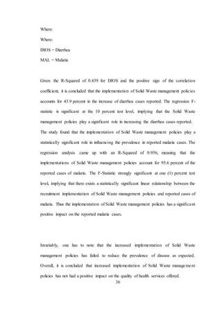 36
Where:
Where:
DIOS = Diarrhea
MAL = Malaria
Given the R-Squared of 0.439 for DIOS and the positive sign of the correlation
coefficient, it is concluded that the implementation of Solid Waste management policies
accounts for 43.9 percent in the increase of diarrhea cases reported. The regression F-
statistic is significant at the 10 percent test level, implying that the Solid Waste
management policies play a significant role in increasing the diarrhea cases reported.
The study found that the implementation of Solid Waste management policies play a
statistically significant role in influencing the prevalence in reported malaria cases. The
regression analysis came up with an R-Squared of 0.956, meaning that the
implementations of Solid Waste management policies account for 95.6 percent of the
reported cases of malaria. The F-Statistic strongly significant at one (1) percent test
level, implying that there exists a statistically significant linear relationship between the
recruitment implementation of Solid Waste management policies and reported cases of
malaria. Thus the implementation of Solid Waste management policies has a significant
positive impact on the reported malaria cases.
Invariably, one has to note that the increased implementation of Solid Waste
management policies has failed to reduce the prevalence of disease as expected.
Overall, it is concluded that increased implementation of Solid Waste management
policies has not had a positive impact on the quality of health services offered.
 